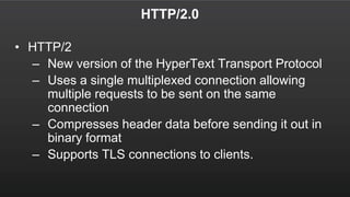 HTTP/2.0
• HTTP/2
– New version of the HyperText Transport Protocol
– Uses a single multiplexed connection allowing
multiple requests to be sent on the same
connection
– Compresses header data before sending it out in
binary format
– Supports TLS connections to clients.
 