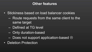 Other features
• Stickiness based on load balancer cookies
– Route requests from the same client to the
same target
– Defined at TG level
– Only duration-based
– Does not support application-based 
• Deletion Protection
 
