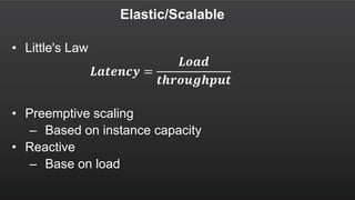 Elastic/Scalable
• Little's Law
𝑳𝒂𝒕𝒆𝒏𝒄𝒚 =
𝑳𝒐𝒂𝒅
𝒕𝒉𝒓𝒐𝒖𝒈𝒉𝒑𝒖𝒕
• Preemptive scaling
– Based on instance capacity
• Reactive
– Base on load
 
