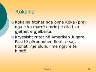 Thuani jo ! 12
Kokaina
 Kokaina fitohet nga bima Koka (prej
nga e ka marrë emrin) e cila i ka
gjethet e gjelbërta.
 Kryesisht rritet në Amerikën Jugore.
Pasi të përpunohen fletët e saj,
fitohet një pluhur me ngjyrë të
himtë.
 