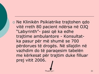 Thuani jo ! 21
 Ne Klinikën Psikiatrike trajtohen qdo
vitë rreth 80 pacient ndërsa në OJQ
“Labyrinth”- pasi që ka edhe
trajtime ambulantore - Konsultat-
ka pasur për më shumë se 700
përdorues të drogës. Në sllajdin në
vazhdim do të paraqesim tabelën
me kërkesat për trajtim duke filluar
prej vitit 2006.
 