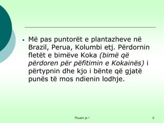 Thuani jo ! 5
• Më pas puntorët e plantazheve në
Brazil, Perua, Kolumbi etj. Përdornin
fletët e bimëve Koka (bimë që
përdoren për pëfitimin e Kokainës) i
përtypnin dhe kjo i bënte që gjatë
punës të mos ndienin lodhje.
 