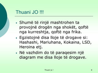 Thuani jo ! 8
Thuani JO !!!
• Shumë të rinjë mashtrohen ta
provojnë drogën nga shokët, qoftë
nga kurreshtja, qoftë nga frika.
• Egzistojnë disa lloje të drogave si:
Hashashi, Mariuhana, Kokaina, LSD,
Heroina etj.
• Në vazhdim do të paraqesim një
diagram me disa lloje të drogave.
 