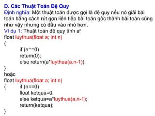 D. Các Thuật Toán Đệ Quy  Định nghĩa:  Một thuật toán được gọi là đệ quy nếu nó giải bài toán bằng cách rút gọn liên tiếp bài toán gốc thành bài toán cũng như vậy nhưng có đầu vào nhỏ hơn. Ví dụ 1:  Thuật toán đệ quy tính a n   float  luythua(float a; int n) { if (n==0) return(0); else return(a* luythua(a,n-1) ); } hoặc  float  luythua(float a; int n) { if (n==0) float ketqua=0; else ketqua=a* luythua(a,n-1) ; return(ketqua); } 
