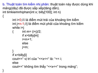 b. Thuật toán tìm kiếm nhị phân:  thuật toán này được dùng khi mảng(dãy) đã được sắp xếp(tăng dần). int timkiemnhiphan(int x; billy[100]; int n) { int i= 0 ;//i là điểm mút trái của khoảng tìm kiếm int j= n-1 ;//j là điểm mút phải của khoảng tìm kiếm while i<j {  int m= (i+j)/2; if x>billy[m]  i=m+1; else j=m; } if x=billy[i] cout<<“ vị trí của ”<<x<<“ là: “<< i; else  cout<<“ không tìm thấy “<<x<<” trong mảng”; } 