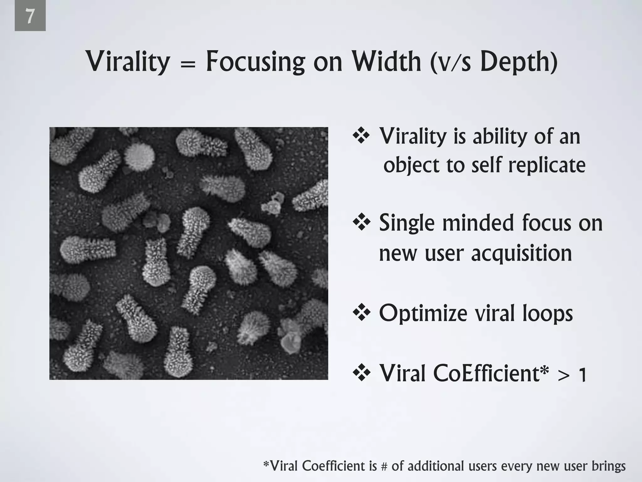 Virality = Focusing on Width (v/s Depth)
7
 Virality is ability of an
object to self replicate
 Single minded focus on
new user acquisition
 Optimize viral loops
 Viral CoEfficient* > 1
*Viral Coefficient is # of additional users every new user brings
 