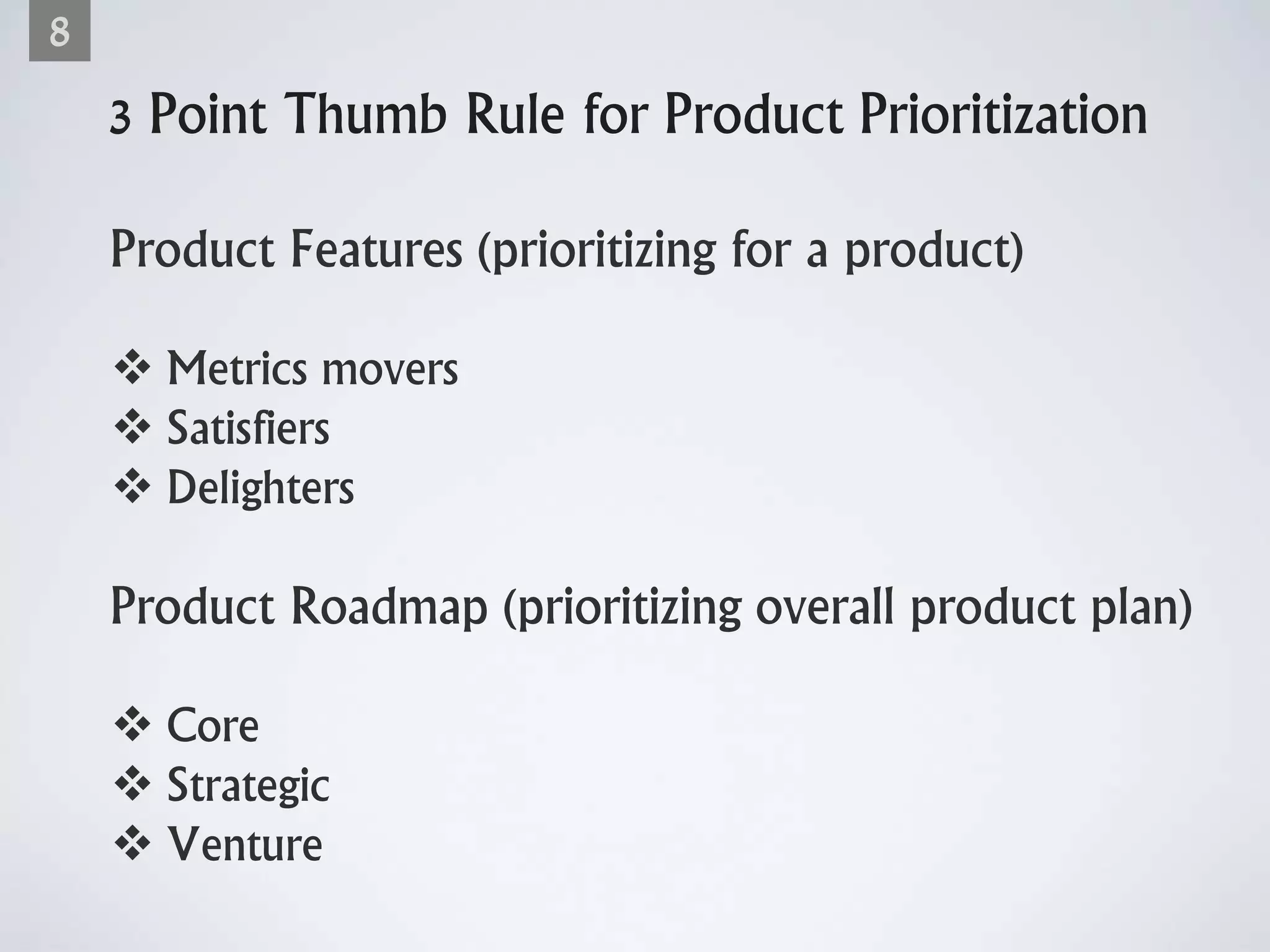 3 Point Thumb Rule for Product Prioritization
Product Features (prioritizing for a product)
 Metrics movers
 Satisfiers
 Delighters
Product Roadmap (prioritizing overall product plan)
 Core
 Strategic
 Venture
8
 