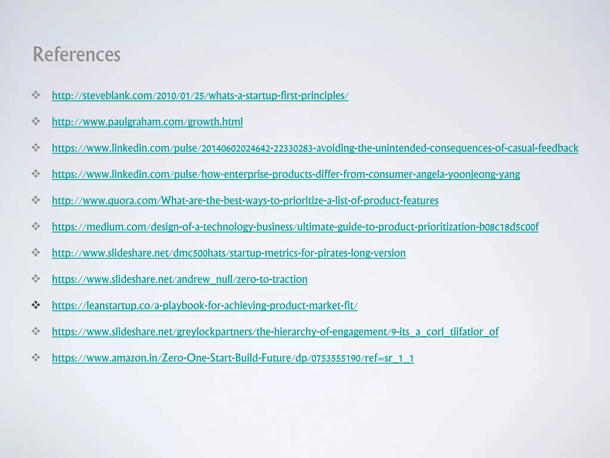 References
 http://steveblank.com/2010/01/25/whats-a-startup-first-principles/
 http://www.paulgraham.com/growth.html
 https://www.linkedin.com/pulse/20140602024642-22330283-avoiding-the-unintended-consequences-of-casual-feedback
 https://www.linkedin.com/pulse/how-enterprise-products-differ-from-consumer-angela-yoonjeong-yang
 http://www.quora.com/What-are-the-best-ways-to-prioritize-a-list-of-product-features
 https://medium.com/design-of-a-technology-business/ultimate-guide-to-product-prioritization-b08c18d5c00f
 http://www.slideshare.net/dmc500hats/startup-metrics-for-pirates-long-version
 https://www.slideshare.net/andrew_null/zero-to-traction
 https://leanstartup.co/a-playbook-for-achieving-product-market-fit/
 https://www.slideshare.net/greylockpartners/the-hierarchy-of-engagement/9-its_a_corl_tiifatior_of
 https://www.amazon.in/Zero-One-Start-Build-Future/dp/0753555190/ref=sr_1_1
 