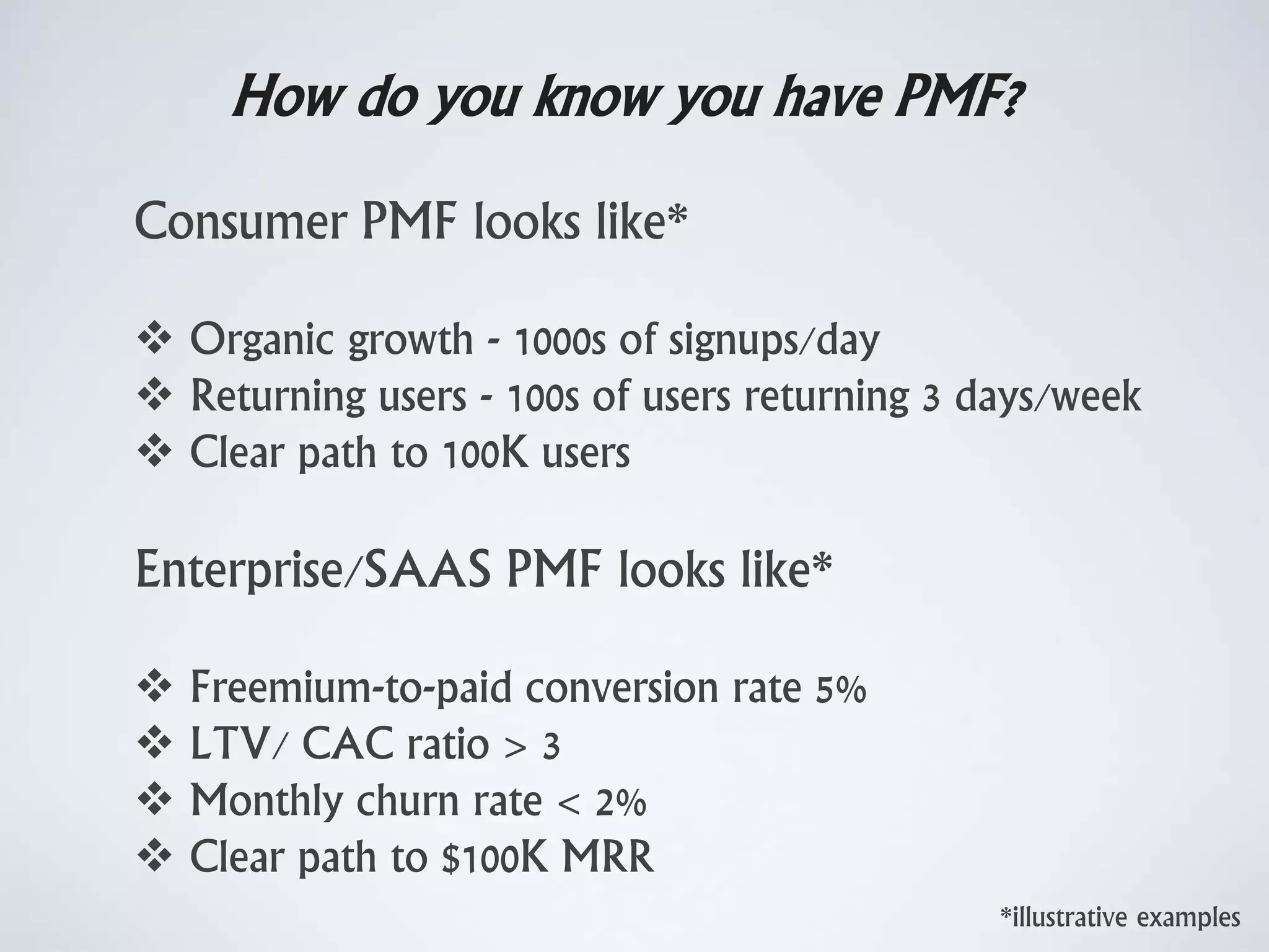 How do you know you have PMF?
*illustrative examples
Consumer PMF looks like*
 Organic growth - 1000s of signups/day
 Returning users - 100s of users returning 3 days/week
 Clear path to 100K users
Enterprise/SAAS PMF looks like*
 Freemium-to-paid conversion rate 5%
 LTV/ CAC ratio > 3
 Monthly churn rate < 2%
 Clear path to $100K MRR
 