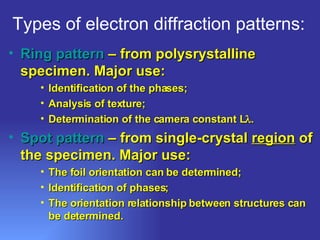 Types of electron diffraction patterns: Ring pattern  – from polysrystalline specimen. Major use: Identification of the phases; Analysis of texture; Determination of the camera constant L  . Spot pattern  – from single-crystal  region  of the specimen. Major use:  The foil orientation can be determined; Identification of phases; The orientation relationship between structures can be determined. 