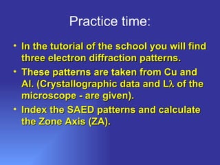 Practice time: In the tutorial of the school you will find three electron diffraction patterns. These patterns are taken from Cu and Al. (Crystallographic data and L   of the microscope - are given).  Index the SAED patterns and calculate the Zone Axis (ZA). 