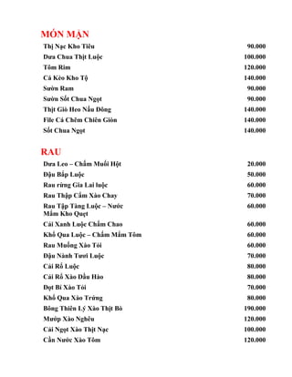 MÓN MẶN
Thị Nạc Kho Tiêu 90.000
Dưa Chua Thịt Luộc 100.000
Tôm Rim 120.000
Cá Kèo Kho Tộ 140.000
Sườn Ram 90.000
Sườn Sốt Chua Ngọt 90.000
Thịt Giò Heo Nấu Đông 140.000
File Cá Chẽm Chiên Giòn 140.000
Sốt Chua Ngọt 140.000
RAU
Dưa Leo – Chấm Muối Hột 20.000
Đậu Bắp Luộc 50.000
Rau rừng Gia Lai luộc 60.000
Rau Thập Cẩm Xào Chay 70.000
Rau Tập Tàng Luộc – Nước
Mắm Kho Quẹt
60.000
Cải Xanh Luộc Chấm Chao 60.000
Khổ Qua Luộc – Chấm Mắm Tôm 60.000
Rau Muống Xào Tỏi 60.000
Đậu Nành Tươi Luộc 70.000
Cải Rổ Luộc 80.000
Cải Rổ Xào Dầu Hào 80.000
Đọt Bí Xào Tỏi 70.000
Khổ Qua Xào Trứng 80.000
Bông Thiên Lý Xào Thịt Bò 190.000
Mướp Xào Nghêu 120.000
Cải Ngọt Xào Thịt Nạc 100.000
Cần Nước Xào Tôm 120.000
 
