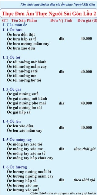 Xin chào quý khách đến với ẩm thực Người Sài Gòn

Thực Đơn Ẩm Thực Người Sài Gòn Lầu 2
Tên Sản Phẩm
Đơn Vị Tính
I. Các món ốc
I. 1 Ốc bưu
Ốc bưu dồn thịt
dĩa
Ốc bưu hấp sa tế
Ốc bưu nướng mắm cay
Ốc bưu xào dừa

STT

I. 2 Ốc tỏi
Ốc tỏi nướng mỡ hành
Ốc tỏi nướng mắm cay
Ốc tỏi nướng satế
Ốc tỏi nướng me
Ốc tỏi nướng bơ tỏi

Đơn giá (đ)

40.000

dĩa

40.000

dĩa

40.000

I. 4 Ốc len
Ốc len xào dừa
Ốc len xào mắm cay

dĩa

40.000

I. 5 Ốc móng tay
Ốc móng tay xào tỏi
Ốc móng tay xào me
Ốc móng tay xào sa tế
Ốc móng tay hấp chua cay

dĩa

theo thời giá

I. 6 Ốc hương
Ốc hương nướng muối ớt
Ốc hương nướng mắm cay
Ốc hương hấp sả
Ốc hương xào me
Ốc hương xào satế

dĩa

theo thời giá

I. 3 Ốc gai
Ốc gai nướng satế
Ốc gai nướng mỡ hành
Ốc gai nướng pho mai
Ốc gai nướng bơ tỏi
Ốc gai hấp sả

Chân thành cảm ơn sự quan tâm của quý khách

 