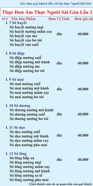 Xin chào quý khách đến với ẩm thực Người Sài Gòn

Thực Đơn Ẩm Thực Người Sài Gòn Lầu 2
Tên Sản Phẩm
Đơn Vị Tính
I. 7 Sò huyết
Sò huyết nướng mọi
Sò huyết nướng mắm cay
dĩa
Sò huyết xào me
Sò huyết xào bơ tỏi
Sò huyết xào satế

STT

Đơn giá (đ)

40.000

I. 8 Sò điệp
Sò điệp nướng satế
Sò điệp nướng mỡ hành
Sò điệp nướng me
Sò điệp nướng bơ tỏi

dĩa

40.000

I. 9 Sò mai
Sò mai nướng satế
Sò mai nướng mỡ hành
Sò mai nướng mắm cay
Sò mai nướng bơ tỏi

dĩa

40.000

I. 10 Sò dương
Sò dương nướng mỡ hành
dĩa
Sò dương nướng satế
Sò dương nướng bơ tỏi

40.000

I. 11 Sò dẹo
Sò dẹo nướng satế
Sò dẹo nướng mỡ hành
Sò dẹo nướng mắm cay
Sò dẹo nướng pho mai

dĩa

40.000

dĩa

40.000

I. 12 Sò lông
Sò lông hấp xả
Sò lông nướng mọi
Sò lông nướng mắm cay
Sò lông nướng mỡ hành
Sò lông nướng sa tế
Sò lông nướng pho mai

Chân thành cảm ơn sự quan tâm của quý khách

 