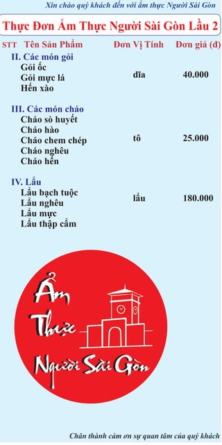 Xin chào quý khách đến với ẩm thực Người Sài Gòn

Thực Đơn Ẩm Thực Người Sài Gòn Lầu 2
Tên Sản Phẩm
II. Các món gỏi
Gỏi ốc
Gỏi mực lá
Hến xào

STT

III. Các món cháo
Cháo sò huyết
Cháo hào
Cháo chem chép
Cháo nghêu
Cháo hến
IV. Lẩu
Lẩu bạch tuộc
Lẩu nghêu
Lẩu mực
Lẩu thập cẩm

Đơn Vị Tính

Đơn giá (đ)

dĩa

40.000

tô

25.000

lẩu

180.000

Chân thành cảm ơn sự quan tâm của quý khách

 