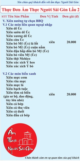 Xin chào quý khách đến với ẩm thực Người Sài Gòn

Thực Đơn Ẩm Thực Người Sài Gòn Lầu 2
STT Tên

Sản Phẩm
Đơn Vị Tính
V. Xiên nướng tự chọn BBQ
V.1 Các món liên quan ngoại nhập
Xiên dê Úc
Xiên sườn dê Úc
Xiên xương dê Úc
Xiên cừu Úc
xiên
Xiên bò Mỹ (Úc) lá lốt
Xiên bò Mỹ (Úc) cuộn nấm
Xiên đậu bắp dồn bò Mỹ (Úc)
Xiên bò viên Mỹ (Úc)
Xiên thịt Mehico
Xiên xúc xích Ý heo
Xiên xúc xích Ý bò

V.2 Các món biển xanh
Xiên mực cơm
Xiên râu mực
Xiên mực lá
Xiên bạch tuộc
Xiên tôm sú biển
(gía sơ bộ, dao động,
tùy lớn nhỏ)
Xiên cá bớp
Xiên cá thu viên
Xiên cá đuối
Xiên đầu cá bớp

xiên

Đơn giá (đ)

20.000

20.000

Chân thành cảm ơn sự quan tâm của quý khách

 