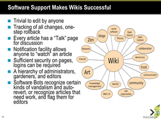 Software Support Makes Wikis Successful

        Trivial to edit by anyone
        Tracking of all changes, one-
         step rollback
        Every article has a “Talk” page
         for discussion
        Notification facility allows
         anyone to “watch” an article
        Sufficient security on pages,
         logins can be required
        A hierarchy of administrators,
         gardeners, and editors
        Software Bots recognize certain
         kinds of vandalism and auto-
         revert, or recognize articles that
         need work, and flag them for
         editors

13
 