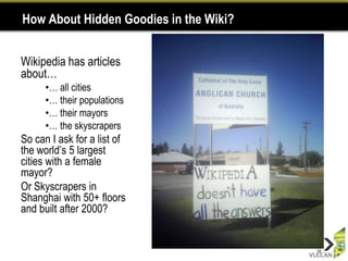 How About Hidden Goodies in the Wiki?


Wikipedia has articles
about…
      •… all cities
      •… their populations
      •… their mayors
      •… the skyscrapers
So can I ask for a list of
the world‟s 5 largest
cities with a female
mayor?
Or Skyscrapers in
Shanghai with 50+ floors
and built after 2000?


                                        16
 