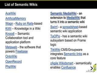 List of Semantic Wikis

AceWiki                       Semantic MediaWiki - an
ArtificialMemory              extension to MediaWiki that
Wagn - Ruby on Rails-based    turns it into a semantic wiki
KiWi – Knowledge in a Wiki    Swirrl - a spreadsheet-based
                              semantic wiki application
Knoodl – Semantic
Collaboration tool and        TaOPis - has a semantic wiki
application platform          subsystem based on Frame
                              logic
Metaweb - the software that
powers Freebase               TikiWiki CMS/Groupware
                              integrates Semantic links as a
OntoWiki                      core feature
OpenRecord                    zAgile Wikidsmart - semantically
PhpWiki                       enables Confluence
                                                           21
 