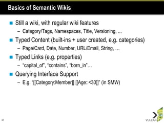 Basics of Semantic Wikis

        Still a wiki, with regular wiki features
         – Category/Tags, Namespaces, Title, Versioning, ...
        Typed Content (built-ins + user created, e.g. categories)
         – Page/Card, Date, Number, URL/Email, String, …
        Typed Links (e.g. properties)
         – “capital_of”, “contains”, “born_in”…
        Querying Interface Support
         – E.g. “[[Category:Member]] [[Age::<30]]” (in SMW)




22
 