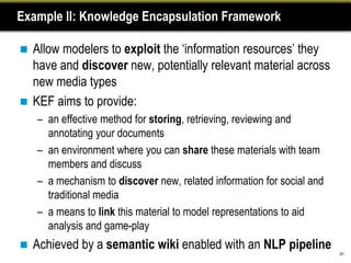 Example II: Knowledge Encapsulation Framework

 Allow modelers to exploit the „information resources‟ they
  have and discover new, potentially relevant material across
  new media types
 KEF aims to provide:
    – an effective method for storing, retrieving, reviewing and
      annotating your documents
    – an environment where you can share these materials with team
      members and discuss
    – a mechanism to discover new, related information for social and
      traditional media
    – a means to link this material to model representations to aid
      analysis and game-play
   Achieved by a semantic wiki enabled with an NLP pipeline
                                                                        41
 