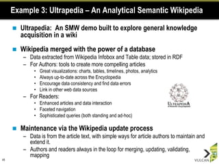 Example 3: Ultrapedia – An Analytical Semantic Wikipedia

        Ultrapedia: An SMW demo built to explore general knowledge
         acquisition in a wiki
        Wikipedia merged with the power of a database
         – Data extracted from Wikipedia Infobox and Table data; stored in RDF
         – For Authors: tools to create more compelling articles
              •   Great visualizations: charts, tables, timelines, photos, analytics
              •   Always up-to-date across the Encyclopedia
              •   Encourage data consistency and find data errors
              •   Link in other web data sources
         – For Readers:
              • Enhanced articles and data interaction
              • Faceted navigation
              • Sophisticated queries (both standing and ad-hoc)

        Maintenance via the Wikipedia update process
         – Data is from the article text, with simple ways for article authors to maintain and
           extend it.
         – Authors and readers always in the loop for merging, updating, validating,
           mapping
45
 