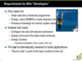 Requirements for Wiki “Developers”

        One need not
         – Write code like a hardcore programmer
         – Design, setup RDBMS or make frequent schema changes
         – Possess knowledge of a senior system admin
        Instead one need
         – Configure the wiki with desired extensions
         – Design and evolve the data model (schema)
         – Design Content
             • Customize templates, forms, styles, skin, etc.
        The bar is dramatically lowered to build applications
         – “Source code” is part of the open content of wiki too!

73
 