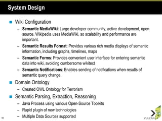 System Design

        Wiki Configuration
          – Semantic MediaWiki: Large developer community, active development, open
            source. Wikipedia uses MediaWiki, so scalability and performance are
            important.
          – Semantic Results Format: Provides various rich media displays of semantic
            information, including graphs, timelines, maps
          – Semantic Forms: Provides convenient user interface for entering semantic
            data into wiki, avoiding cumbersome wikitext
          – Semantic Notifications: Enables sending of notifications when results of
            semantic query change.
        Domain Ontology
          – Created OWL Ontology for Terrorism
        Semantic Parsing, Extraction, Reasoning
          – Java Process using various Open-Source Toolkits
          – Rapid plugin of new technologies
83        – Multiple Data Sources supported
 