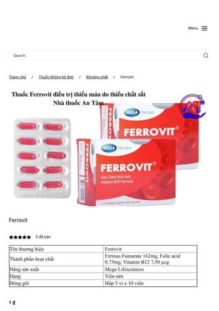 Menu
Search
Trang chủ
 / Thuốc không kê đơn
 / Khoáng chất
 / Ferrovit
Ferrovit
 0 đã bán
Tên thương hiệu Ferrovit
Thành phần hoạt chất
Ferrous Fumarate 162mg, Folic acid
0.75mg, Vitamin B12 7,50 µcg
Hãng sản xuất Mega Lifesciences
Dạng Viên nén
Đóng gói Hộp 5 vỉ x 10 viên
1 ₫
 