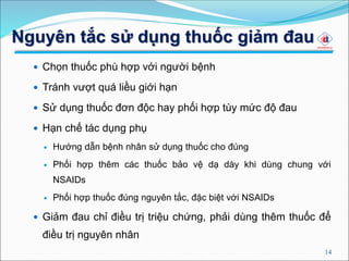 Nguyên tắc sử dụng thuốc giảm đau
 Chọn thuốc phù hợp với người bệnh
 Tránh vượt quá liều giới hạn
 Sử dụng thuốc đơn độc hay phối hợp tùy mức độ đau
 Hạn chế tác dụng phụ
 Hướng dẫn bệnh nhân sử dụng thuốc cho đúng
 Phối hợp thêm các thuốc bảo vệ dạ dày khi dùng chung với
NSAIDs
 Phối hợp thuốc đúng nguyên tắc, đặc biệt với NSAIDs
 Giảm đau chỉ điều trị triệu chứng, phải dùng thêm thuốc để
điều trị nguyên nhân
14
 
