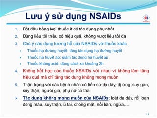 Lưu ý sử dụng NSAIDs
1. Bắt đầu bằng loại thuốc ít có tác dụng phụ nhất
2. Dùng liều tối thiểu có hiệu quả, không vượt liều tối đa
3. Chú ý các dụng tương hỗ của NSAIDs với thuốc khác
 Thuốc hạ đường huyết: tăng tác dụng hạ đường huyết
 Thuốc hạ huyết áp: giảm tác dụng hạ huyết áp
 Thuốc kháng acid: dùng cách xa khoảng 2h
4. Không kết hợp các thuốc NSAIDs với nhau vì không làm tăng
hiệu quả mà chỉ tăng tác dụng không mong muốn
5. Thận trọng với các bệnh nhân có tiền sử dạ dày, dị ứng, suy gan,
suy thận, người già, phụ nữ có thai
 Tác dụng không mong muốn của NSAIDs: loét dạ dày, rối loạn
đông máu, suy thận, ù tai, chóng mặt, nổi ban, ngứa,…
19
 