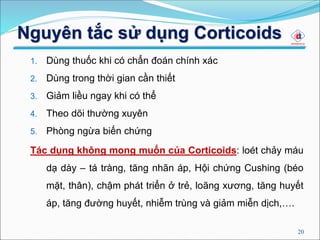 20
1. Dùng thuốc khi có chẩn đoán chính xác
2. Dùng trong thời gian cần thiết
3. Giảm liều ngay khi có thể
4. Theo dõi thường xuyên
5. Phòng ngừa biến chứng
Tác dụng không mong muốn của Corticoids: loét chảy máu
dạ dày – tá tràng, tăng nhãn áp, Hội chứng Cushing (béo
mặt, thân), chậm phát triển ở trẻ, loãng xương, tăng huyết
áp, tăng đường huyết, nhiễm trùng và giảm miễn dịch,….
Nguyên tắc sử dụng Corticoids
 
