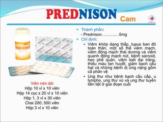  Thành phần:
- Prednison……….…5mg
 Chỉ định:
 Viêm khớp dạng thấp, lupus ban đỏ
toàn thân, một số thể viêm mạch,
viêm động mạch thái dương và viêm
quanh động mạch nút, bệnh sarcoid,
hen phế quản, viêm loét đại tràng,
thiếu máu tan huyết, giảm bạch cầu
hạt và những bệnh dị ứng nặng gồm
cả phản vệ
 Ung thư như bệnh bạch cầu cấp, u
lympho, ung thư vú và ung thư tuyến
tiền liệt ở giai đoạn cuốiViên nén dài
Hộp 10 vỉ x 10 viên
Hộp 14 cọc x 20 vỉ x 10 viên
Hộp 1, 3 vỉ x 30 viên
Chai 200; 500 viên
Hộp 3 vỉ x 10 viên
Cam
 