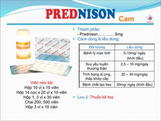  Thành phần:
- Prednison……….…5mg
 Cách dùng & liều dùng:
 Lưu ý: Thuốc kê toa
Cam
Đối tượng Liều dùng
Bệnh lý mạn tính 5-10mg/ ngày
(khởi đầu)
Suy yếu tuyến
thượng thận
2,5 – 10 mg/ngày
Tình trạng dị ứng,
thấp khớp cấp
20 – 30 mg/ngày
Bệnh chất tạo keo 30mg/ ngày (khởi đầu)Viên nén dài
Hộp 10 vỉ x 10 viên
Hộp 14 cọc x 20 vỉ x 10 viên
Hộp 1, 3 vỉ x 30 viên
Chai 200; 500 viên
Hộp 3 vỉ x 10 viên
 