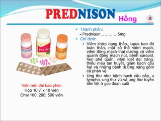 Hồng
Viên nén dài bao phim
Hộp 10 vỉ x 10 viên
Chai 100; 200; 500 viên
 Thành phần:
- Prednison……….…5mg
 Chỉ định:
 Viêm khớp dạng thấp, lupus ban đỏ
toàn thân, một số thể viêm mạch,
viêm động mạch thái dương và viêm
quanh động mạch nút, bệnh sarcoid,
hen phế quản, viêm loét đại tràng,
thiếu máu tan huyết, giảm bạch cầu
hạt và những bệnh dị ứng nặng gồm
cả phản vệ
 Ung thư như bệnh bạch cầu cấp, u
lympho, ung thư vú và ung thư tuyến
tiền liệt ở giai đoạn cuối
 