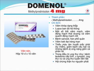  Thành phần:
- Methylprednisolon………4mg
 Chỉ định:
 Viêm khớp dạng thấp
 Lupus ban đỏ hệ thống
 Một số thể viêm mạch, viêm
động mạch thái dương và viêm
quanh động mạch nốt
 Bệnh sarcoid, hen phế quản
 Viêm loét đại tràng mạn
 Thiếu máu tán huyết mắc phải
(tự miễn), giảm bạch cầu hạt và
những bệnh dị ứng nặng gồm cả
phản vệ
 Trong điều trị ung thư như: bệnh
leukemia cấp tính, u lymphô, ung
thư vú và ung thư tuyến tiền liệt
 Hội chứng thận hư nguyên phát
Viên nén,
Hộp 10 vỉ x 10 viên
 