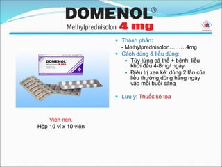 Thành phần:
- Methylprednisolon………4mg
 Cách dùng & liều dùng:
 Tùy từng cá thể + bệnh: liều
khởi đầu 4-8mg/ ngày
 Điều trị xen kẽ: dùng 2 lần của
liều thường dùng hàng ngày
vào mỗi buổi sáng
 Lưu ý: Thuốc kê toa
Viên nén,
Hộp 10 vỉ x 10 viên
 