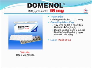 Viên nén,
Hộp 3 vỉ x 10 viên
 Thành phần:
- Methylprednisolon………16mg
 Cách dùng & liều dùng:
 Tùy từng cá thể + bệnh: liều
khởi đầu 4-8mg/ ngày
 Điều trị xen kẽ: dùng 2 lần của
liều thường dùng hàng ngày
vào mỗi buổi sáng
 Lưu ý: Thuốc kê toa
 