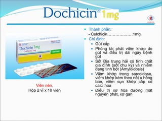  Thành phần:
- Colchicin………….……1mg
 Chỉ định:
 Gút cấp
 Phòng tái phát viêm khớp do
gút và điều trị dài ngày bệnh
gút
 Sốt Địa trung hải có tính chất
gia đình (sốt chu kỳ) và nhiễm
dạng tinh bột (Amyloidosis)
 Viêm khớp trong sarcoidose,
viêm khớp kèm theo nốt u hồng
ban, viêm sụn khớp cấp có
calci hóa
 Điều trị xơ hóa đường mật
nguyên phát, xơ gan
Viên nén,
Hộp 2 vỉ x 10 viên
 
