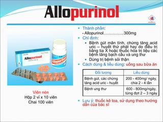  Thành phần:
- Allopurinol……………300mg
 Chỉ định:
 Bệnh gút mãn tính, chứng tăng acid
uric – huyết thứ phát hay do điều trị
bằng tia X hoặc thuốc hóa trị liệu các
bệnh tăng bạch cầu và ung thư
 Dùng trị bệnh sỏi thận
 Cách dùng & liều dùng: uống sau bữa ăn
 Lưu ý: thuốc kê toa, sử dụng theo hướng
dẫn của bác sĩ
Viên nén
Hộp 2 vỉ x 10 viên
Chai 100 viên
Đối tượng Liều dùng
Bệnh gút, các chứng
tăng acid uric - huyết
200 - 400mg/ ngày,
chia 2 - 4 lần
Bệnh ung thư 600 - 800mg/ngày,
từng đợt 2 – 3 ngày
 