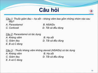 Câu hỏi
Câu 1: Thuốc giảm đau – hạ sốt – kháng viêm bao gồm những nhóm nào sau
đây?
A. Paracetamol B. NSAIDs
C. Corticoid D. Tất cả đều đúng
Câu 2: Paracetamol có tác dụng
A. Kháng viêm B. Hạ sốt
C. Giảm đau D. Tất cả đều đúng
E. B và C đúng
Câu 3: : Thuốc kháng viêm không steroid (NSAIDs) có tác dụng
A. Kháng viêm B. Hạ sốt
C. Giảm đau D. Tất cả đều đúng
E. A và C đúng
79
 