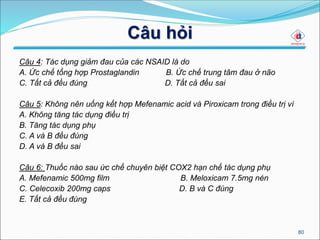 Câu hỏi
Câu 4: Tác dụng giảm đau của các NSAID là do
A. Ức chế tổng hợp Prostaglandin B. Ức chế trung tâm đau ở não
C. Tất cả đều đúng D. Tất cả đều sai
Câu 5: Không nên uống kết hợp Mefenamic acid và Piroxicam trong điều trị vì
A. Không tăng tác dụng điều trị
B. Tăng tác dụng phụ
C. A và B đều đúng
D. A và B đều sai
Câu 6: Thuốc nào sau ức chế chuyên biệt COX2 hạn chế tác dụng phụ
A. Mefenamic 500mg film B. Meloxicam 7.5mg nén
C. Celecoxib 200mg caps D. B và C đúng
E. Tất cả đều đúng
80
 