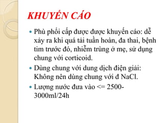 KHUYẾN CÁO
 Phù phổi cấp được được khuyến cáo: dễ
xảy ra khi quá tải tuần hoàn, đa thai, bệnh
tim trước đó, nhiễm trùng ở mẹ, sử dụng
chung với corticoid.
 Dùng chung với dung dịch điện giải:
Không nên dùng chung với đ NaCl.
 Lượng nước đưa vào <= 2500-
3000ml/24h
 