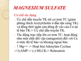 MAGNESIUM SULFATE
Cơ chế tác dụng
- Ức chế dẫn truyền TK tới cơ trơn TC (giảm
phóng thích Acetylcholin ở đầu tận cùng TK)
và đồng thời ngăn cản dòng đi vào của Ca tại
tế bào TK-> Ức chế dẫn truyền TK.
- Tác động trực tiếp lên cơ trơn TC: hoạt động
như một chất đối vận (antagonist) đối với Ca
ở mức độ tế bào và khoang ngoại bào.
- ↑ Mg++ -> Hoạt hóa Adenylate Cyclase
->↑cAMP -> (-) MLCK-> Relaxation
 