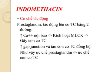 INDOMETHACIN
 Cơ chế tác động
Prostaglandin: tác động lên cơ TC bằng 2
đường:
- ↑ Ca++ nội bào -> Kích hoạt MLCK ->
Gây cơn co TC
- ↑ gap junction và tạo cơn co TC đồng bộ.
- Như vậy ức chế prostaglandin -> ức chế
cơn co TC
 