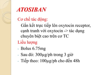 ATOSIBAN
Cơ chế tác động:
Gắn kết trực tiếp lên oxytocin receptor,
cạnh tranh với oxytocin -> tác dụng
chuyên biệt cao trên cơ TC
Liều lượng
- Bolus 6.75mg
- Sau đó: 300µg/ph trong 3 giờ
- Tiếp theo: 100µg/ph cho đến 48h
 