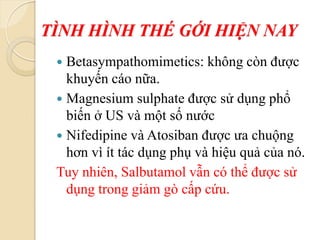 TÌNH HÌNH THÉ GỚI HIỆN NAY
 Betasympathomimetics: không còn được
khuyến cáo nữa.
 Magnesium sulphate được sử dụng phổ
biến ở US và một số nước
 Nifedipine và Atosiban được ưa chuộng
hơn vì ít tác dụng phụ và hiệu quả của nó.
Tuy nhiên, Salbutamol vẫn có thể được sử
dụng trong giảm gò cấp cứu.
 