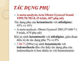 TÁC DỤNG PHỤ
 A meta-analysis.Acta Obstet Gynecol Scand
1999;78:783-8. (9 trials, 607 phụ nữ)
Tác dụng phụ của betamimetic với nifedipine:
45% vs 16%
 A meta-analysis. Obstet Gynecol 2001;97:840-7 (
9 trials, 679 phụ nữ)
Khi so sánh betamimetic với nifedipine, gián đoạn
điều trị do tác dụng phụ 7% vs 0%
 3 RCT (209w) so sánh betamimetic với
indomethacin đều cho thấy tác dụng phụ của
indomethacin ít hơn nhiều so với betaminmetic
 