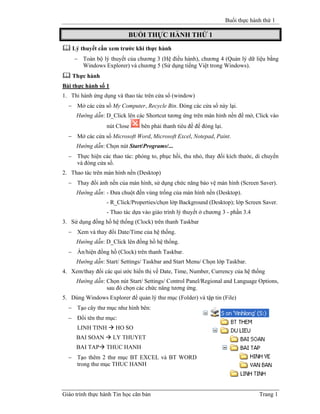 Buổi thực hành thứ 1
Giáo trình thực hành Tin học căn bản Trang 1
BUỔI THỰC HÀNH THỨ 1
Lý thuyết cần xem trước khi thực hành
− Toàn bộ lý thuyết của chương 3 (Hệ điều hành), chương 4 (Quản lý dữ liệu bằng
Windows Explorer) và chương 5 (Sử dụng tiếng Việt trong Windows).
Thực hành
Bài thực hành số 1
1. Thi hành ứng dụng và thao tác trên cửa sổ (window)
− Mở các cửa sổ My Computer, Recycle Bin. Đóng các cửa sổ này lại.
Hướng dẫn: D_Click lên các Shortcut tương ứng trên màn hình nền để mở, Click vào
nút Close bên phải thanh tiêu đề để đóng lại.
− Mở các cửa sổ Microsoft Word, Microsoft Excel, Notepad, Paint.
Hướng dẫn: Chọn nút Start/Programs/...
− Thực hiện các thao tác: phóng to, phục hồi, thu nhỏ, thay đổi kích thước, di chuyển
và đóng cửa sổ.
2. Thao tác trên màn hình nền (Desktop)
− Thay đổi ảnh nền của màn hình, sử dụng chức năng bảo vệ màn hình (Screen Saver).
Hướng dẫn: - Đưa chuột đến vùng trống của màn hình nền (Desktop).
- R_Click/Properties/chọn lớp Background (Desktop); lớp Screen Saver.
- Thao tác dựa vào giáo trình lý thuyết ở chương 3 - phần 3.4
3. Sử dụng đồng hồ hệ thống (Clock) trên thanh Taskbar
− Xem và thay đổi Date/Time của hệ thống.
Hướng dẫn: D_Click lên đồng hồ hệ thống.
− Ẩn/hiện đồng hồ (Clock) trên thanh Taskbar.
Hướng dẫn: Start/ Settings/ Taskbar and Start Menu/ Chọn lớp Taskbar.
4. Xem/thay đổi các qui ước hiển thị về Date, Time, Number, Currency của hệ thống
Hướng dẫn: Chọn nút Start/ Settings/ Control Panel/Regional and Language Options,
sau đó chọn các chức năng tương ứng.
5. Dùng Windows Explorer để quản lý thư mục (Folder) và tập tin (File)
− Tạo cây thư mục như hình bên:
− Đổi tên thư mục:
LINH TINH HO SO
BAI SOAN LY THUYET
BAI TAP THUC HANH
− Tạo thêm 2 thư mục BT EXCEL và BT WORD
trong thư mục THUC HANH
 