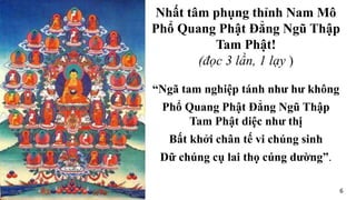 “Ngã tam nghiệp tánh như hư không
Phổ Quang Phật Đẳng Ngũ Thập
Tam Phật diệc như thị
Bất khởi chân tế vi chúng sinh
Dữ chúng cụ lai thọ cúng dường”.
Nhất tâm phụng thỉnh Nam Mô
Phổ Quang Phật Đẳng Ngũ Thập
Tam Phật!
(đọc 3 lần, 1 lạy )
6
 